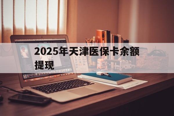 永康最新2025年天津医保卡余额提现方法分析(最方便真实的永康2025年天津医保卡余额提现多少方法)